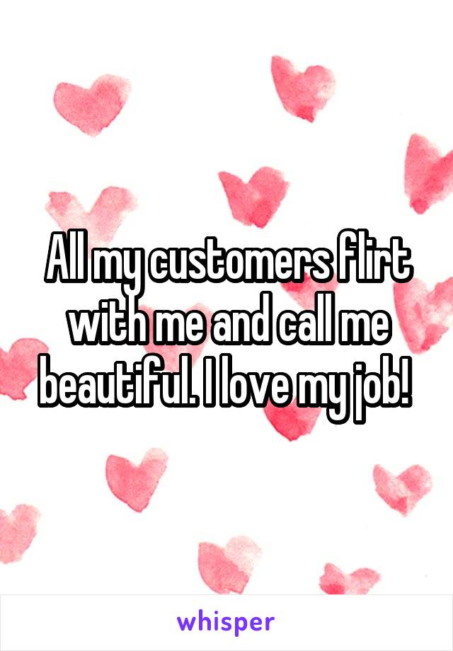 All my customers flirt with me and call me beautiful. I love my job! 