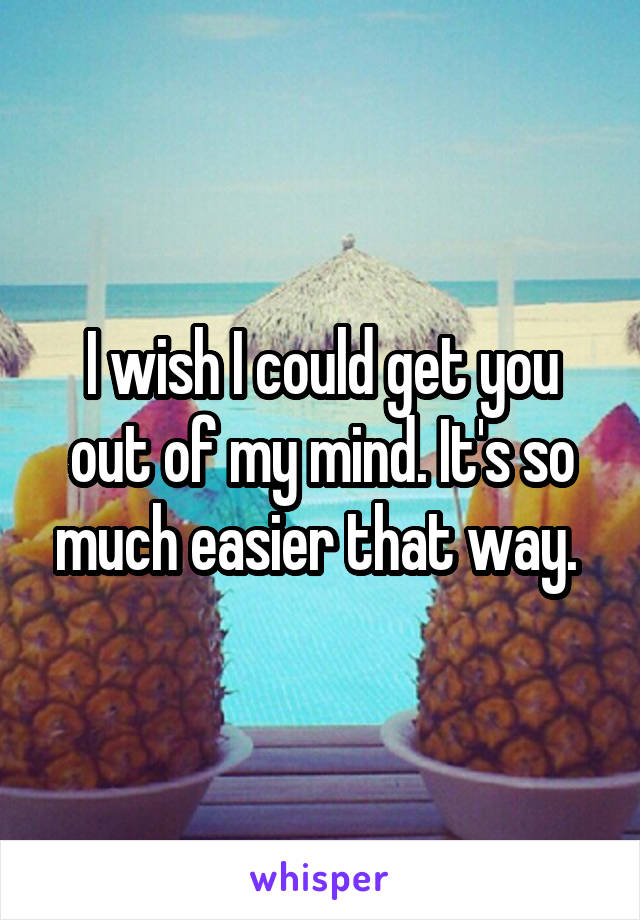 I wish I could get you out of my mind. It's so much easier that way. 