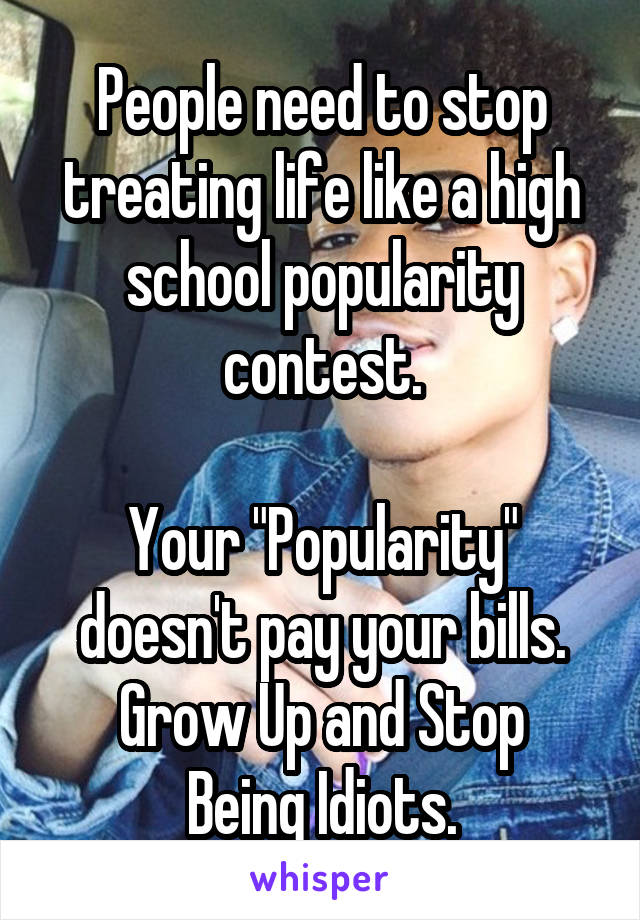 People need to stop treating life like a high school popularity contest.

Your "Popularity" doesn't pay your bills.
Grow Up and Stop Being Idiots.