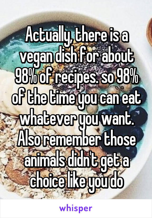 Actually, there is a vegan dish for about 98% of recipes. so 98% of the time you can eat whatever you want. Also remember those animals didn't get a choice like you do
