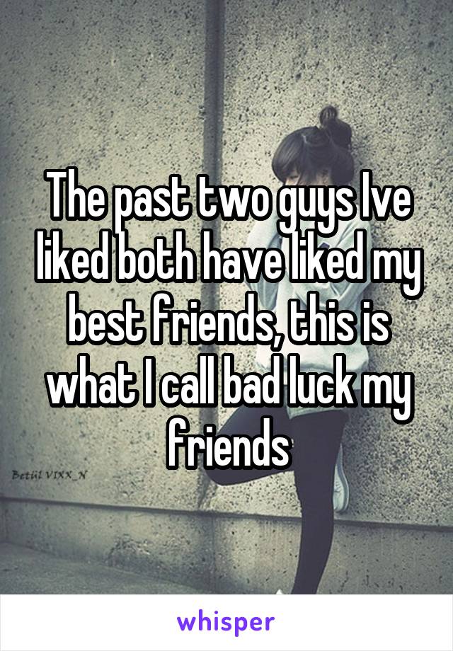 The past two guys Ive liked both have liked my best friends, this is what I call bad luck my friends