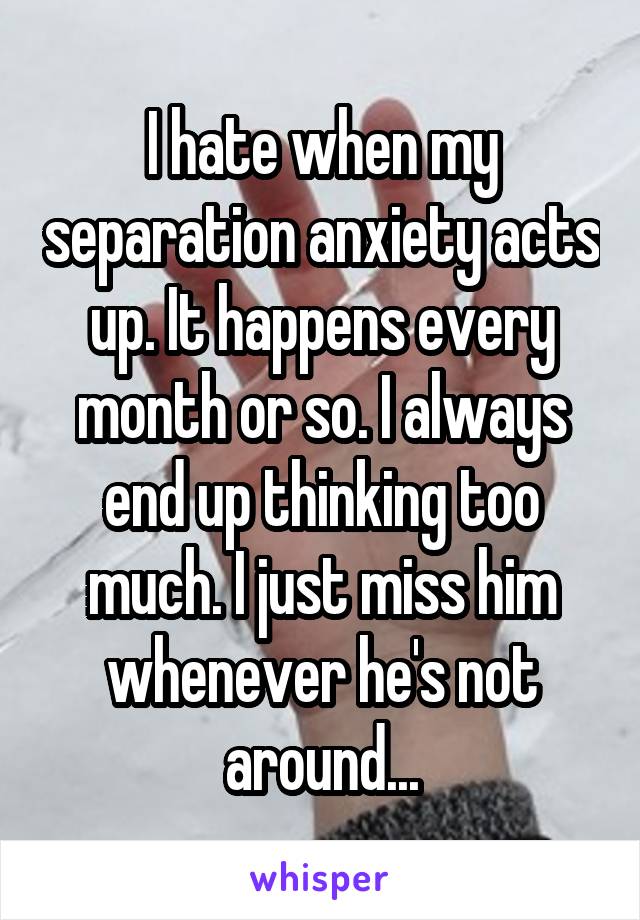 I hate when my separation anxiety acts up. It happens every month or so. I always end up thinking too much. I just miss him whenever he's not around...