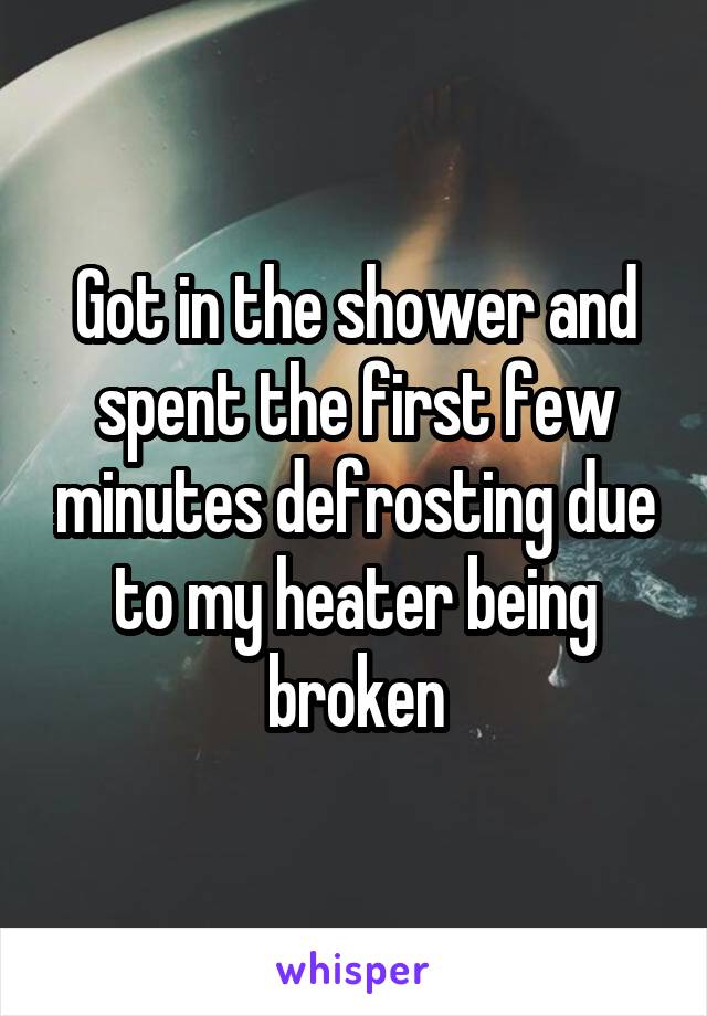 Got in the shower and spent the first few minutes defrosting due to my heater being broken