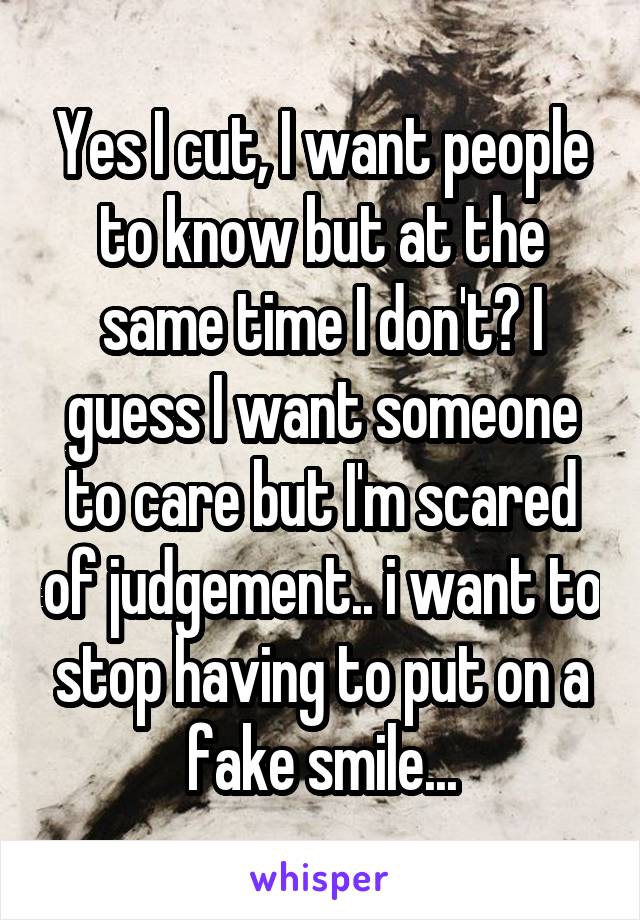 Yes I cut, I want people to know but at the same time I don't? I guess I want someone to care but I'm scared of judgement.. i want to stop having to put on a fake smile...