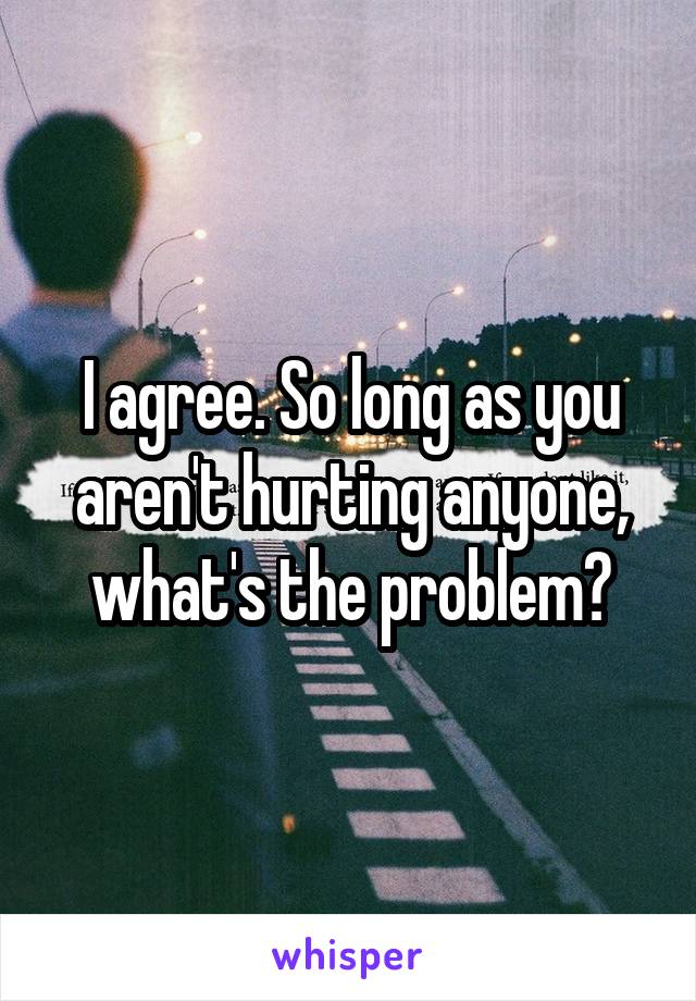 I agree. So long as you aren't hurting anyone, what's the problem?