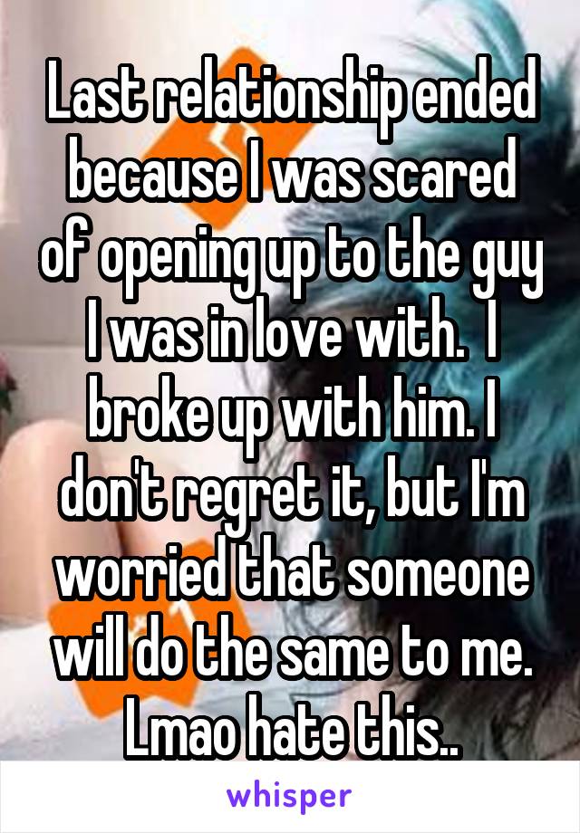Last relationship ended because I was scared of opening up to the guy I was in love with.  I broke up with him. I don't regret it, but I'm worried that someone will do the same to me. Lmao hate this..