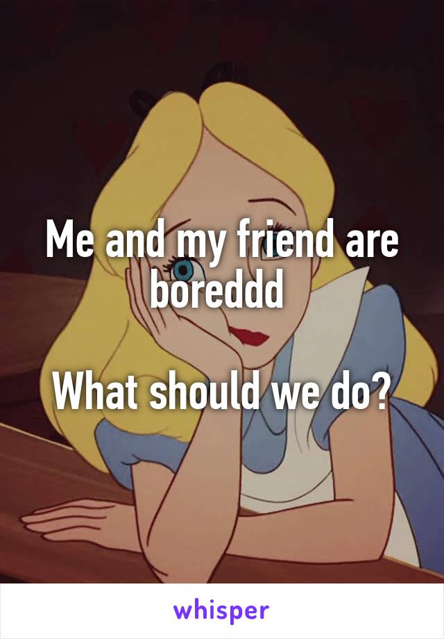 Me and my friend are boreddd 

What should we do?