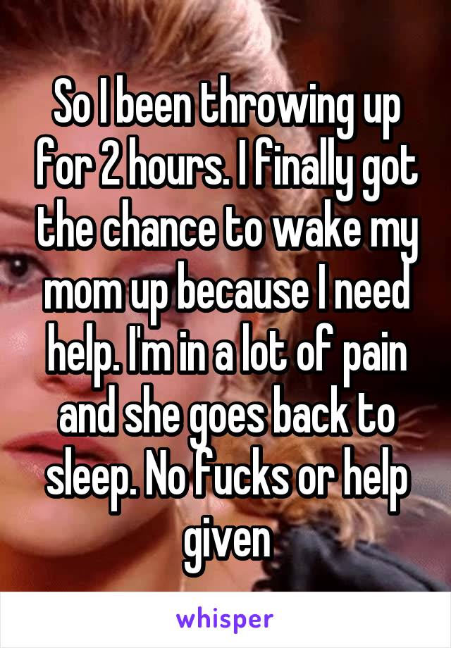 So I been throwing up for 2 hours. I finally got the chance to wake my mom up because I need help. I'm in a lot of pain and she goes back to sleep. No fucks or help given