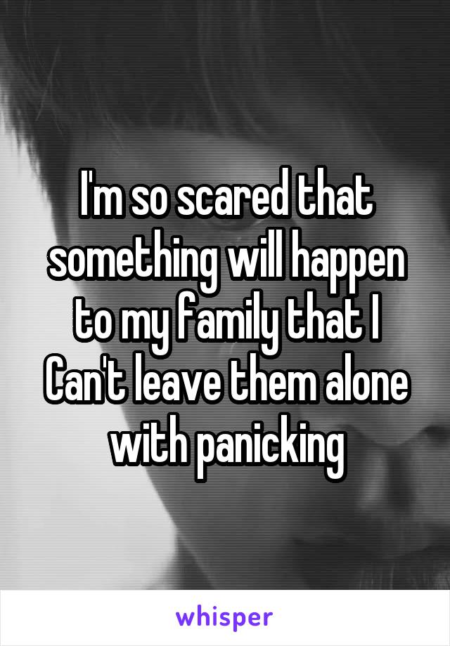 I'm so scared that something will happen to my family that I Can't leave them alone with panicking