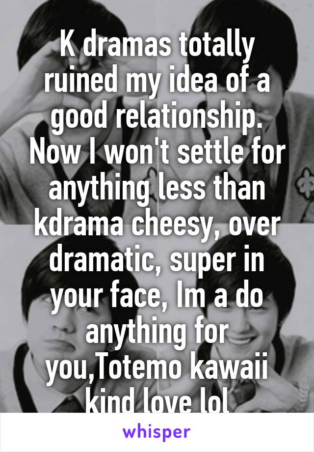 K dramas totally ruined my idea of a good relationship.
Now I won't settle for anything less than kdrama cheesy, over dramatic, super in your face, Im a do anything for you,Totemo kawaii kind love lol