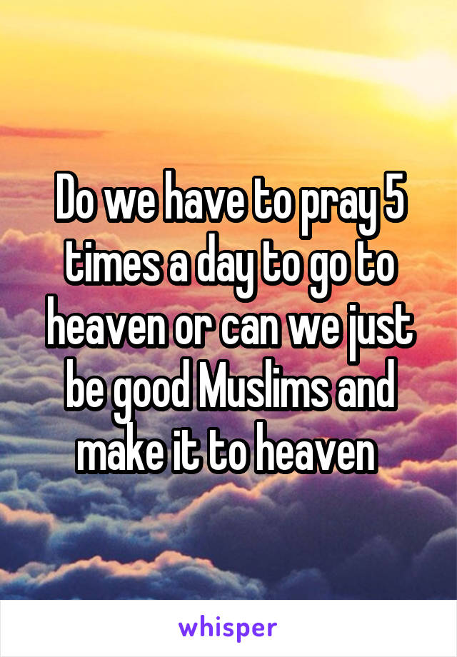 Do we have to pray 5 times a day to go to heaven or can we just be good Muslims and make it to heaven 
