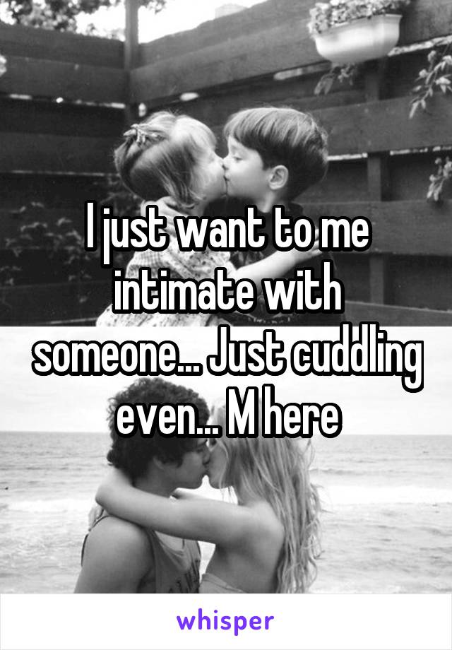 I just want to me intimate with someone... Just cuddling even... M here