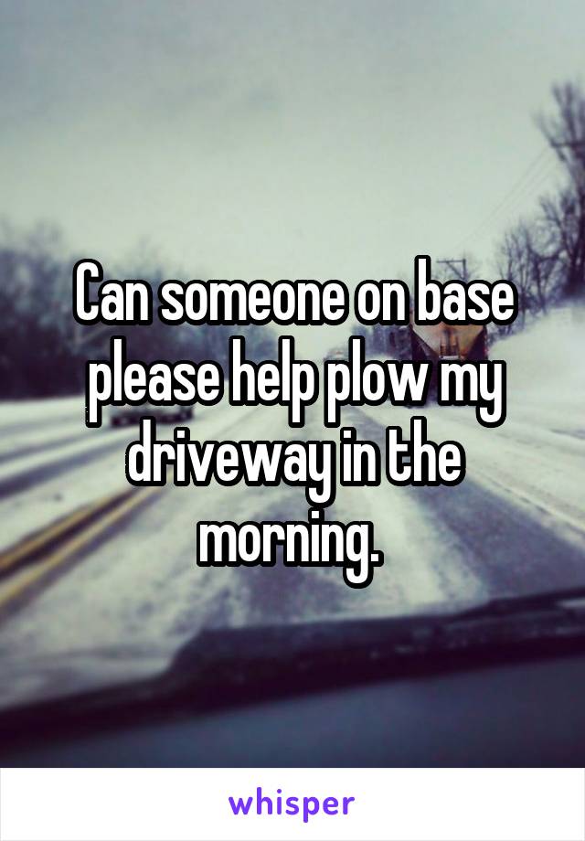 Can someone on base please help plow my driveway in the morning. 