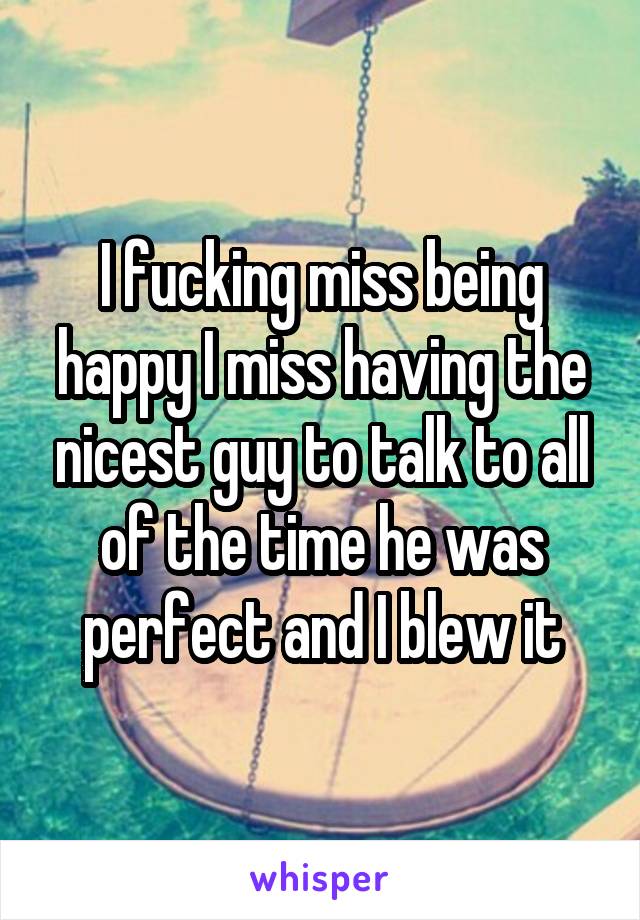 I fucking miss being happy I miss having the nicest guy to talk to all of the time he was perfect and I blew it