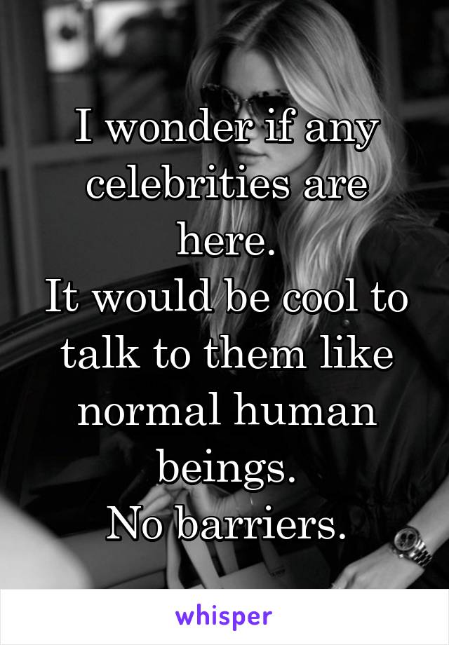 I wonder if any celebrities are here.
It would be cool to talk to them like normal human beings.
No barriers.