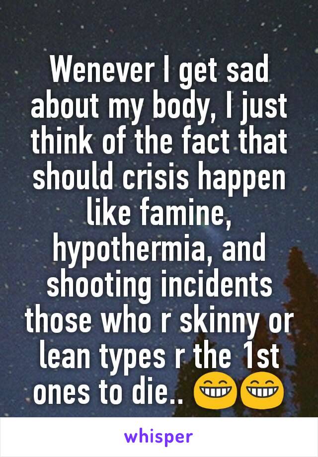 Wenever I get sad about my body, I just think of the fact that should crisis happen like famine, hypothermia, and shooting incidents those who r skinny or lean types r the 1st ones to die.. 😁😁