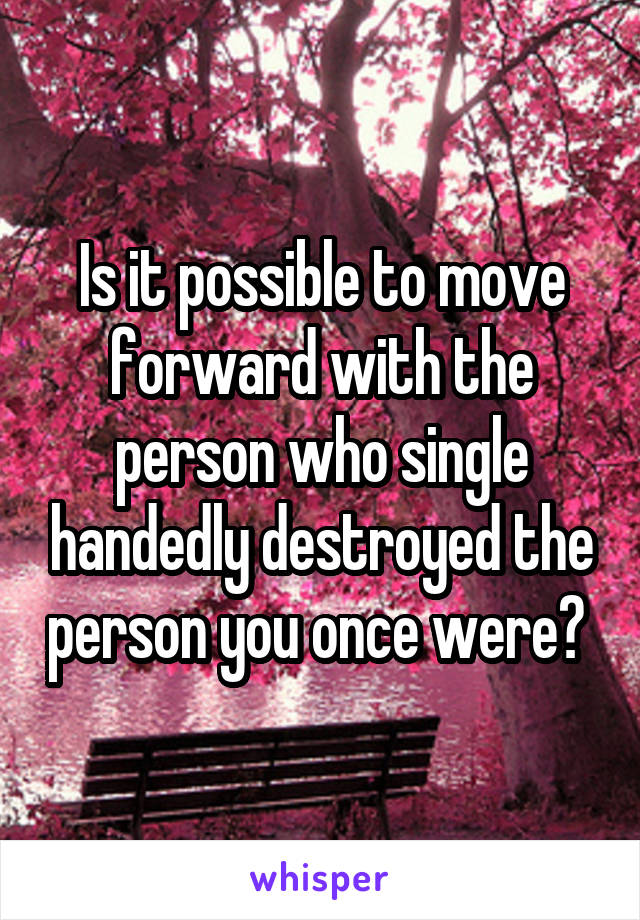 Is it possible to move forward with the person who single handedly destroyed the person you once were? 