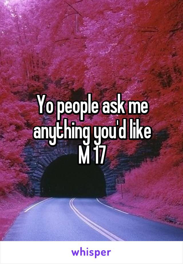 Yo people ask me anything you'd like
M 17