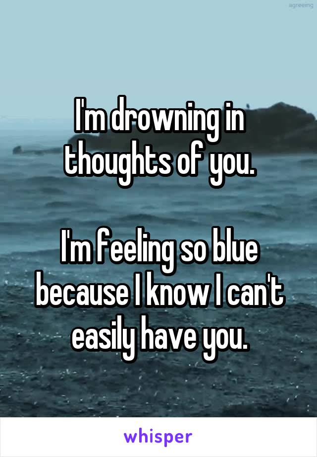 I'm drowning in thoughts of you.

I'm feeling so blue because I know I can't easily have you.
