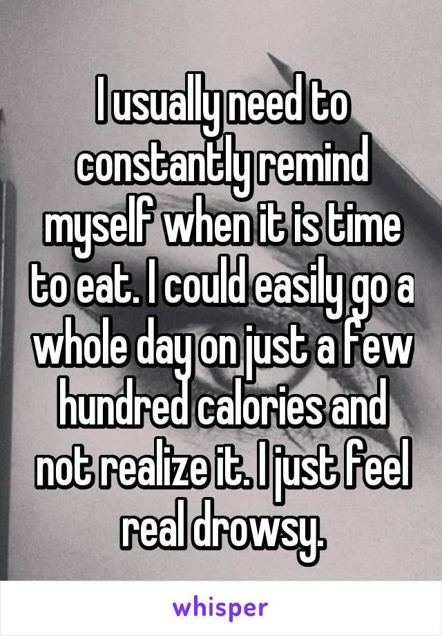 I usually need to constantly remind myself when it is time to eat. I could easily go a whole day on just a few hundred calories and not realize it. I just feel real drowsy.