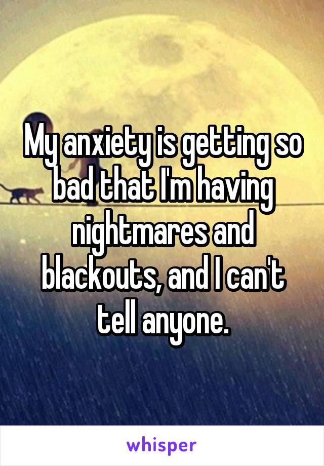 My anxiety is getting so bad that I'm having nightmares and blackouts, and I can't tell anyone.