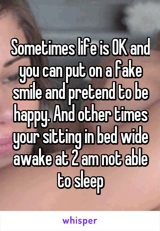 Sometimes life is OK and you can put on a fake smile and pretend to be happy. And other times your sitting in bed wide awake at 2 am not able to sleep