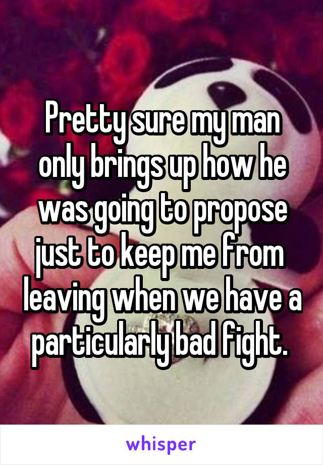 Pretty sure my man only brings up how he was going to propose just to keep me from  leaving when we have a particularly bad fight. 