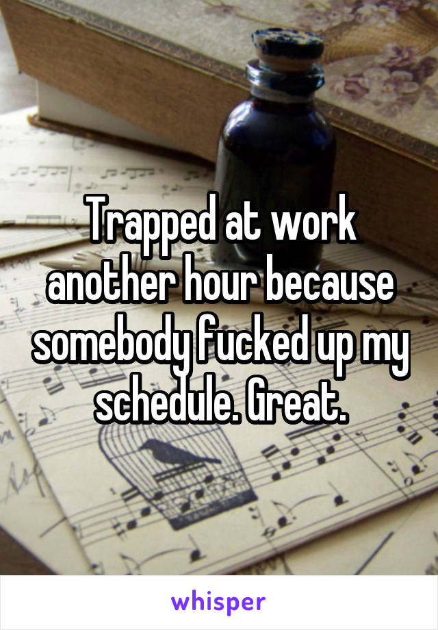 Trapped at work another hour because somebody fucked up my schedule. Great.