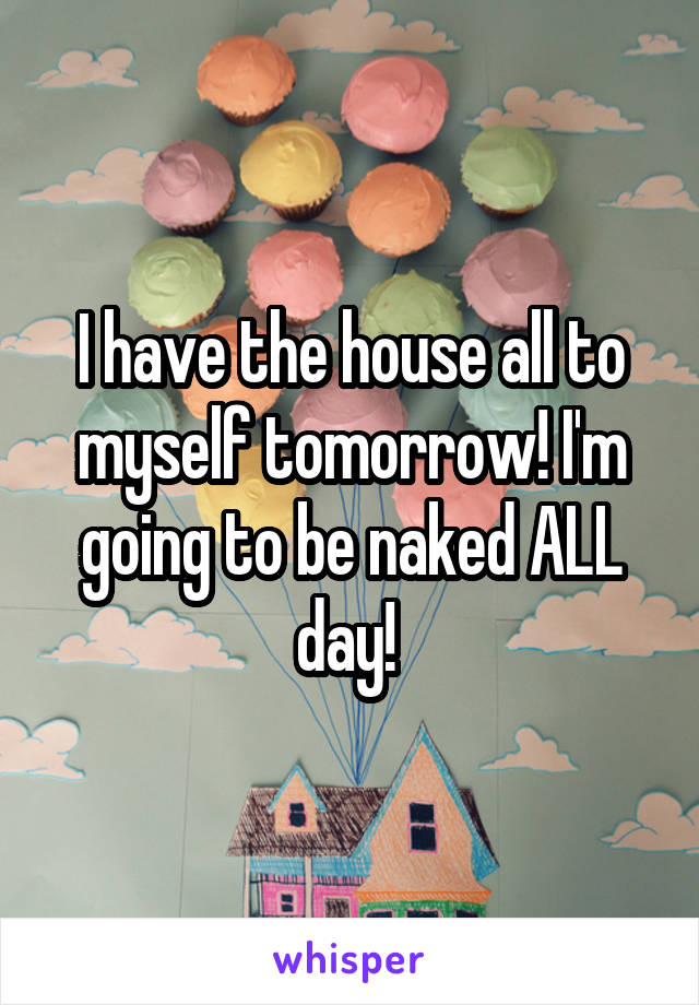 I have the house all to myself tomorrow! I'm going to be naked ALL day! 