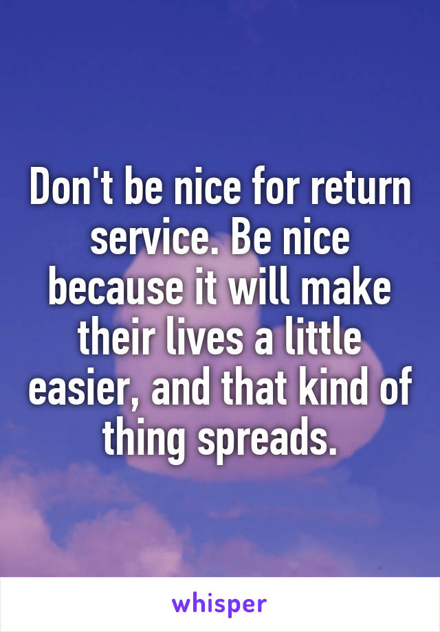 Don't be nice for return service. Be nice because it will make their lives a little easier, and that kind of thing spreads.