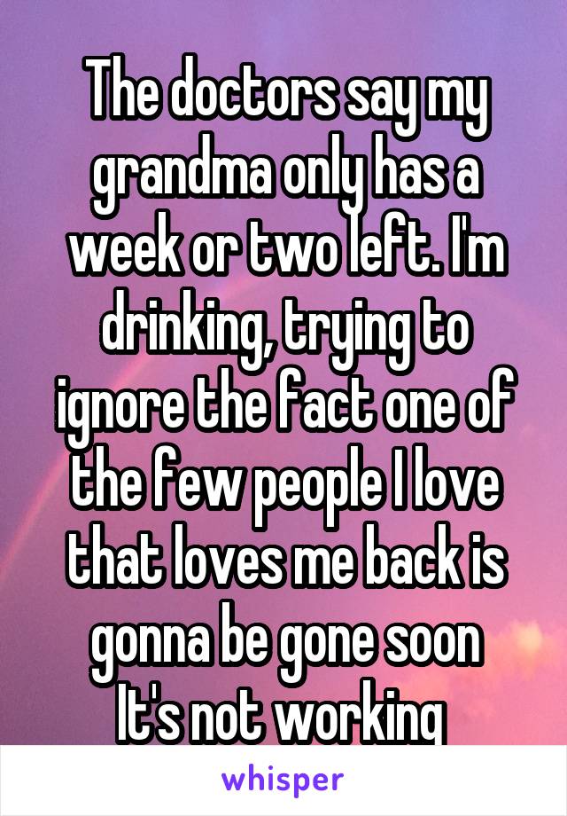 The doctors say my grandma only has a week or two left. I'm drinking, trying to ignore the fact one of the few people I love that loves me back is gonna be gone soon
It's not working 