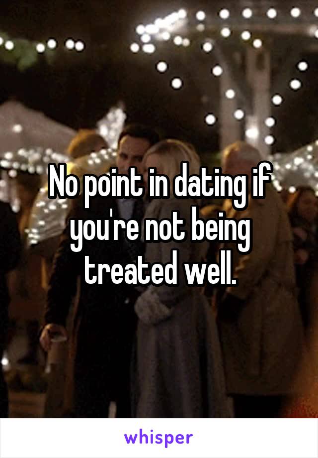 No point in dating if you're not being treated well.
