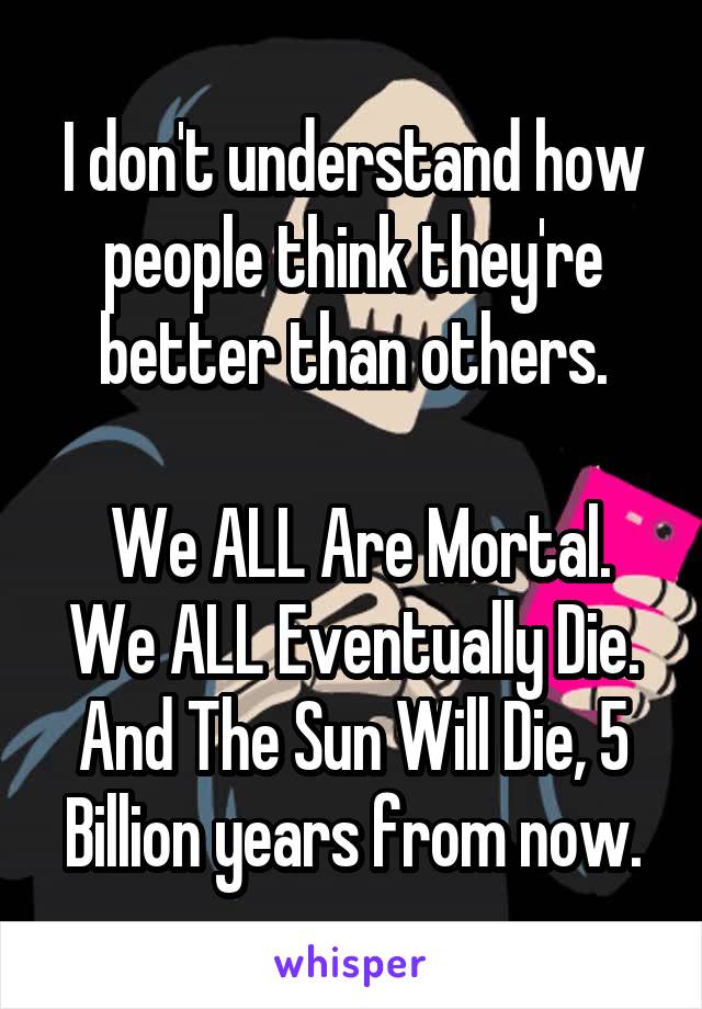 I don't understand how people think they're better than others.

 We ALL Are Mortal. We ALL Eventually Die. And The Sun Will Die, 5 Billion years from now.