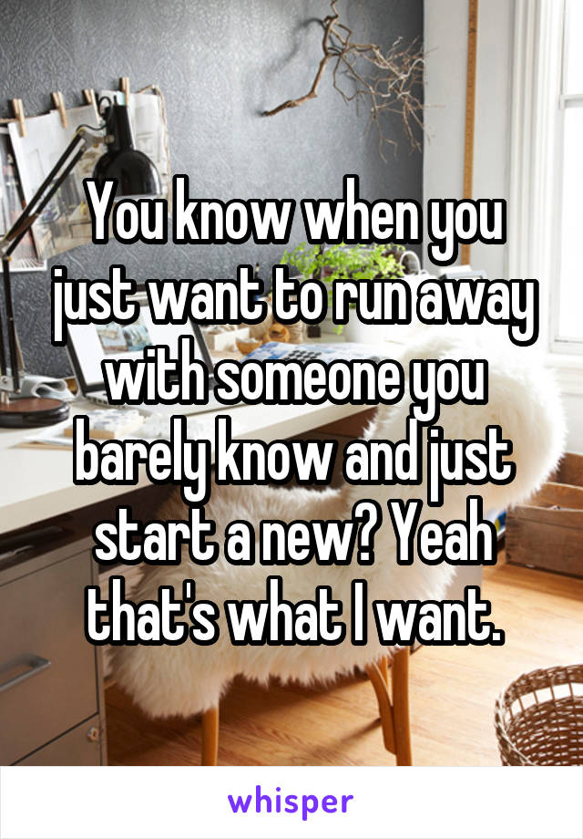 You know when you just want to run away with someone you barely know and just start a new? Yeah that's what I want.