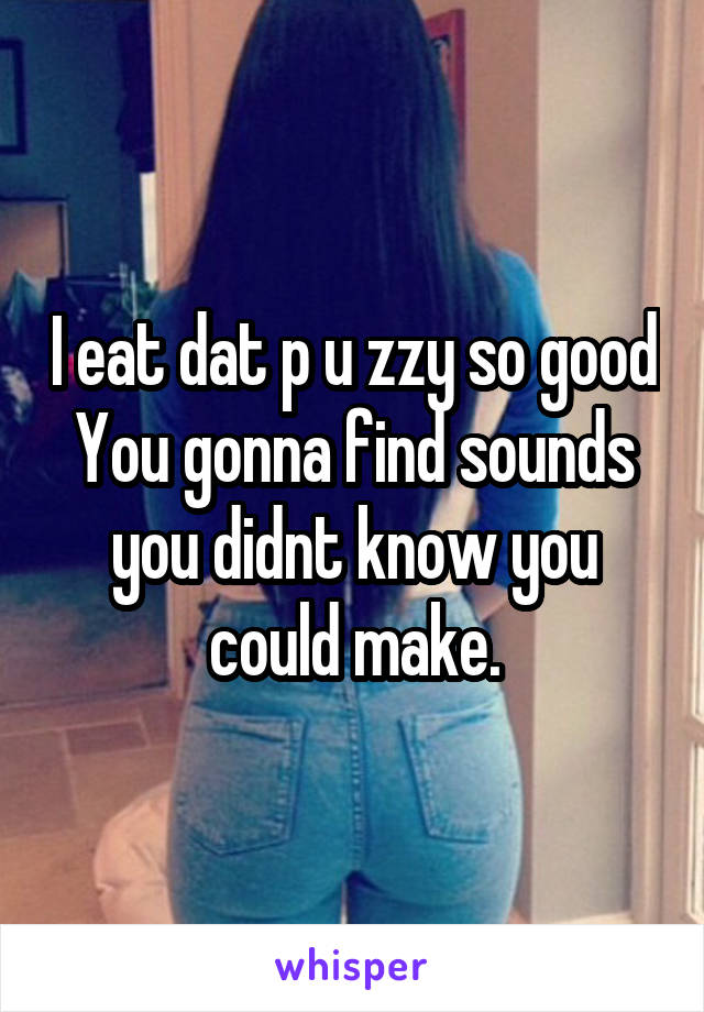 I eat dat p u zzy so good
You gonna find sounds you didnt know you could make.