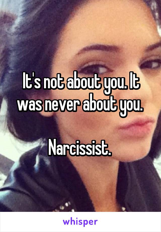It's not about you. It was never about you. 

Narcissist. 