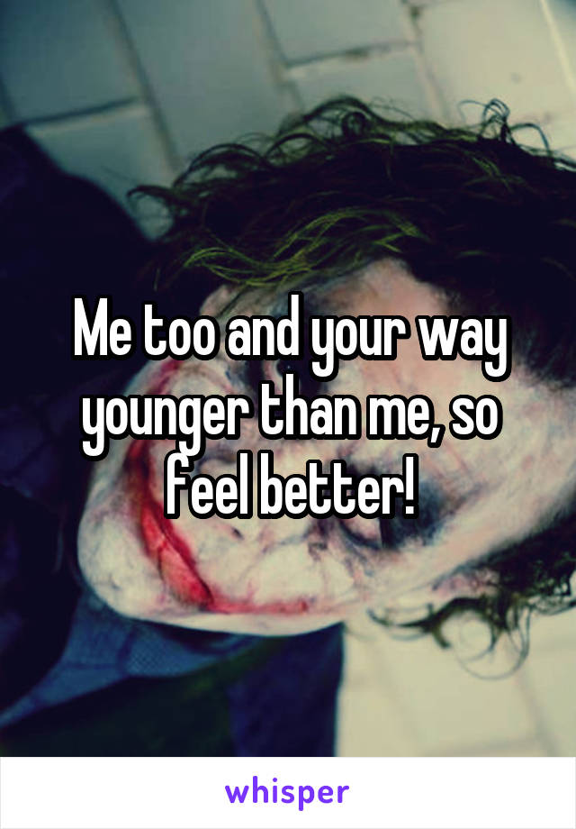 Me too and your way younger than me, so feel better!