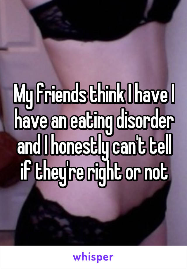 My friends think I have I have an eating disorder and I honestly can't tell if they're right or not