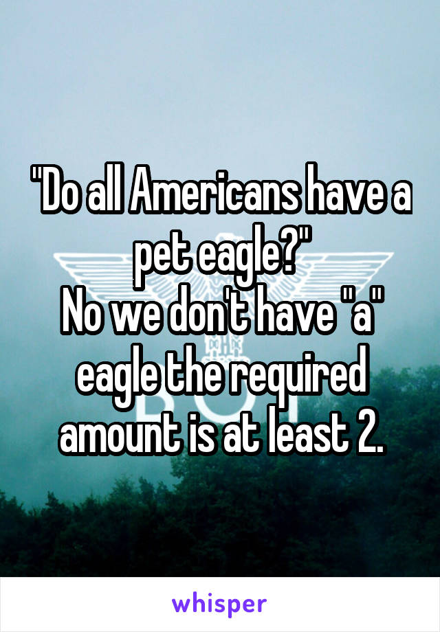 "Do all Americans have a pet eagle?"
No we don't have "a" eagle the required amount is at least 2.