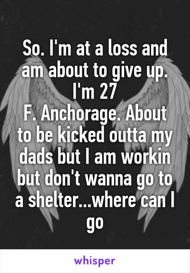 So. I'm at a loss and am about to give up. I'm 27
F. Anchorage. About to be kicked outta my dads but I am workin but don't wanna go to a shelter...where can I go