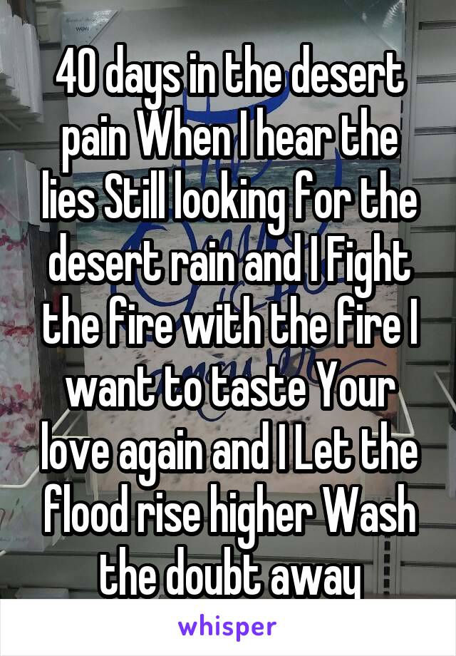 40 days in the desert pain When I hear the lies Still looking for the desert rain and I Fight the fire with the fire I want to taste Your love again and I Let the flood rise higher Wash the doubt away