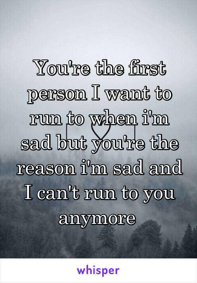 You're the first person I want to run to when i'm sad but you're the reason i'm sad and I can't run to you anymore 