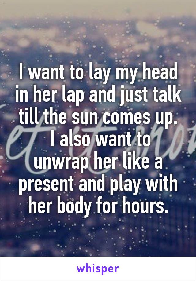 I want to lay my head in her lap and just talk till the sun comes up.
 I also want to unwrap her like a present and play with her body for hours.