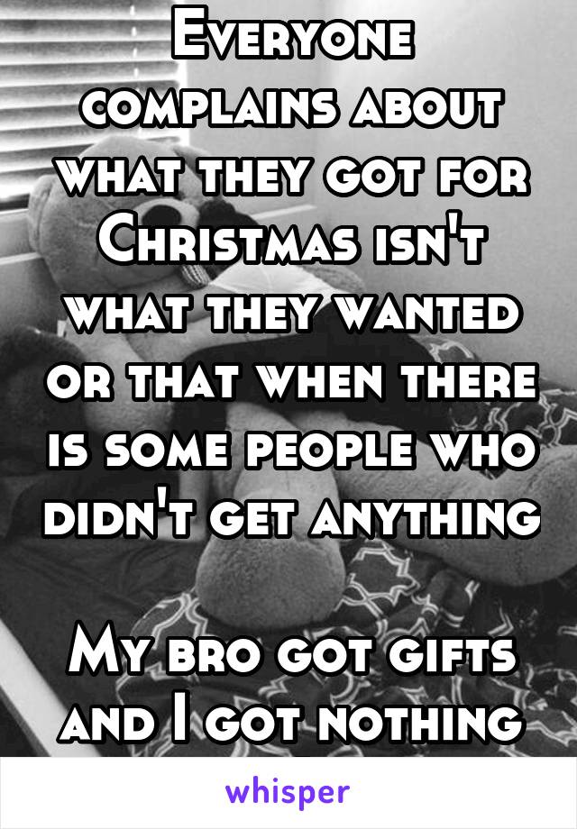Everyone complains about what they got for Christmas isn't what they wanted or that when there is some people who didn't get anything 
My bro got gifts and I got nothing :(