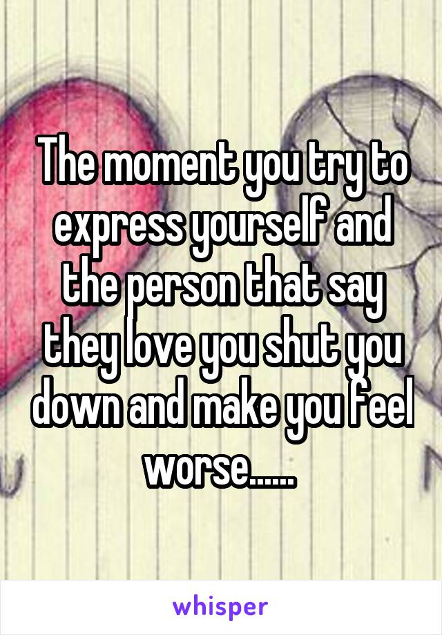 The moment you try to express yourself and the person that say they love you shut you down and make you feel worse...... 