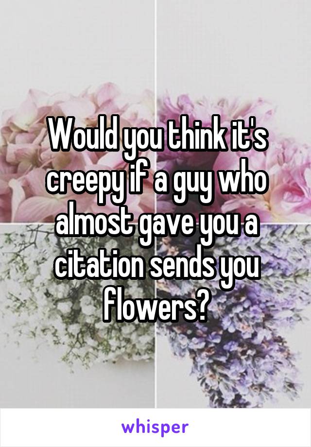 Would you think it's creepy if a guy who almost gave you a citation sends you flowers?