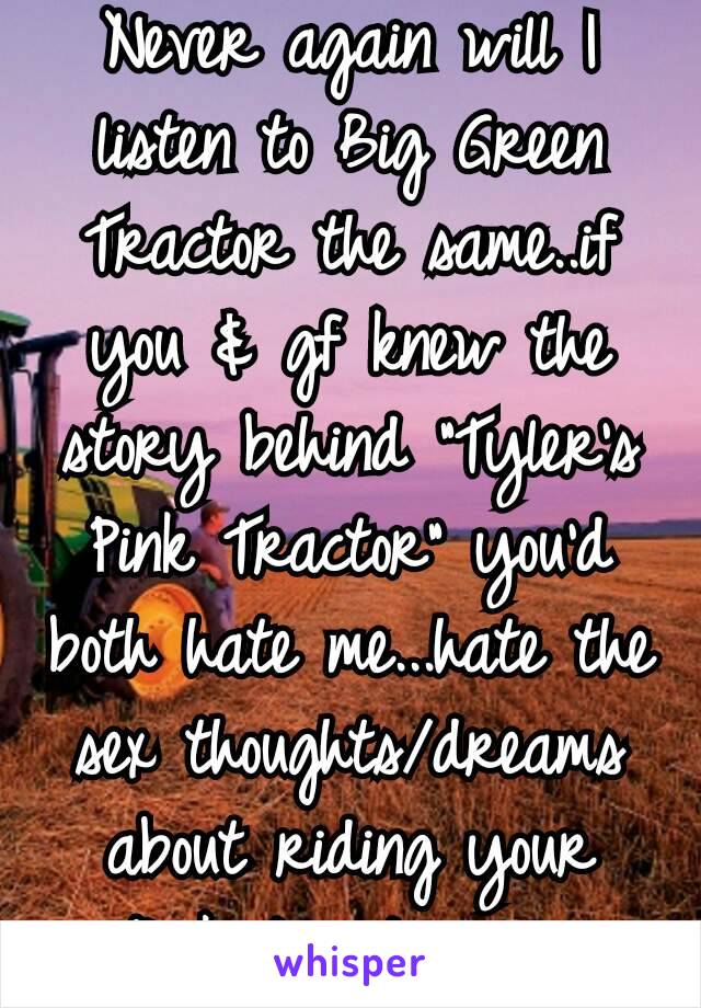 Never again will I listen to Big Green Tractor the same..if you & gf knew the story behind "Tyler's Pink Tractor" you'd both hate me...hate the sex thoughts/dreams about riding your "Pink tractor"😂 
