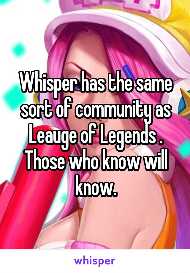 Whisper has the same sort of community as Leauge of Legends . Those who know will know.