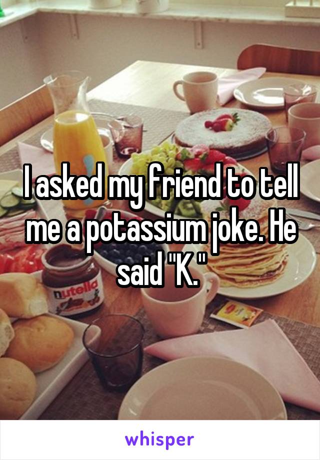 I asked my friend to tell me a potassium joke. He said "K."