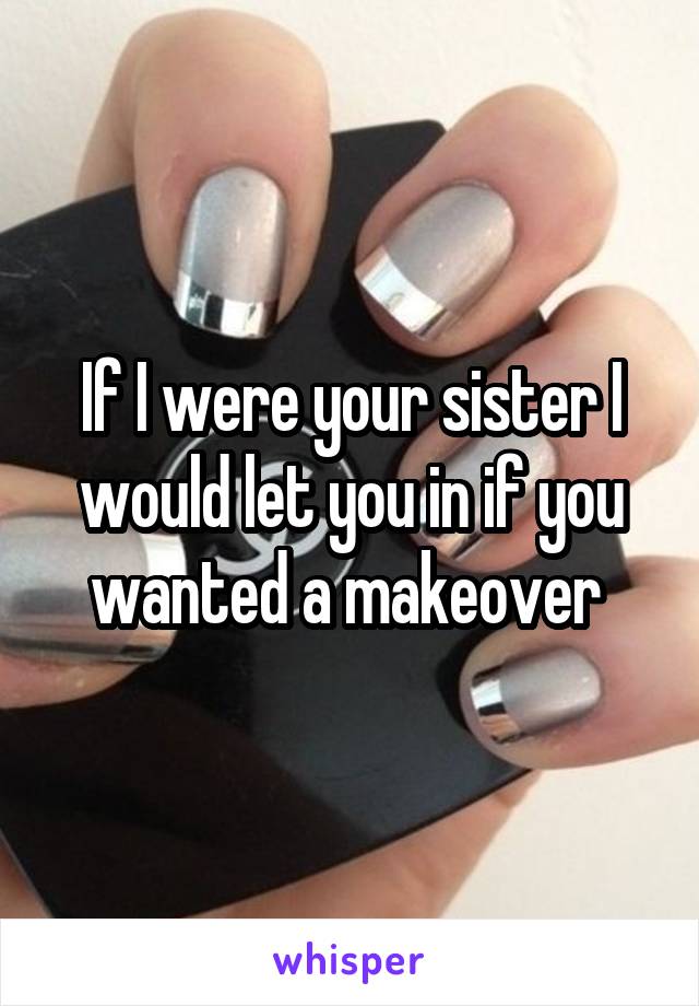 If I were your sister I would let you in if you wanted a makeover 